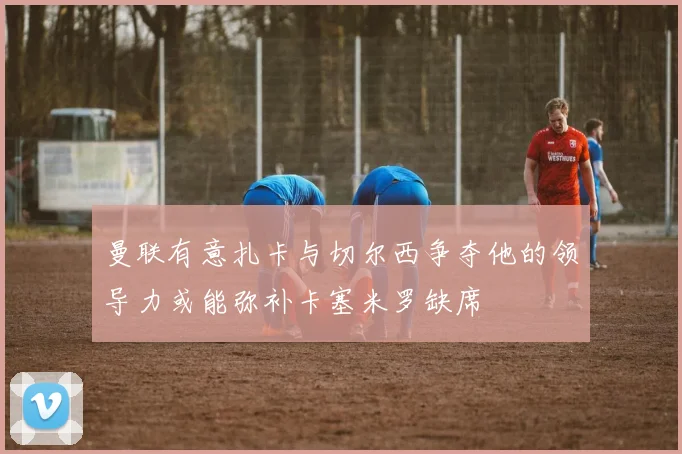 曼联有意扎卡与切尔西争夺他的领导力或能弥补卡塞米罗缺席