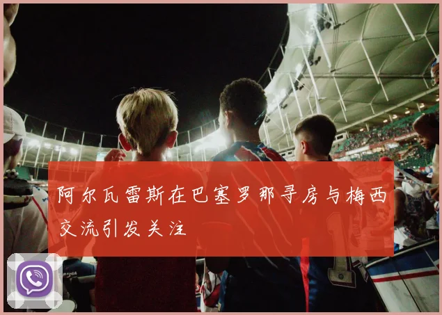 阿尔瓦雷斯在巴塞罗那寻房与梅西交流引发关注