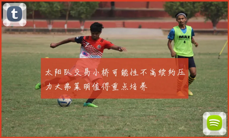 太阳队交易小桥可能性不高续约压力大弗莱明值得重点培养