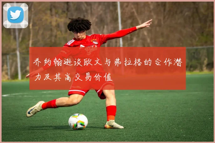 乔约翰逊谈欧文与弗拉格的合作潜力及其高交易价值