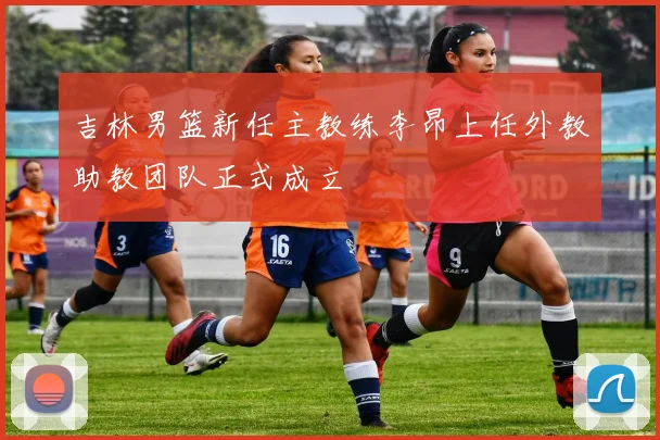 吉林男篮新任主教练李昂上任外教助教团队正式成立