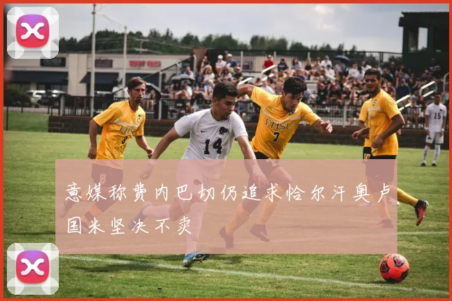 意媒称费内巴切仍追求恰尔汗奥卢国米坚决不卖