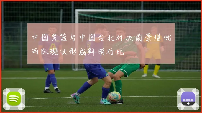 中国男篮与中国台北对决前景堪忧两队现状形成鲜明对比