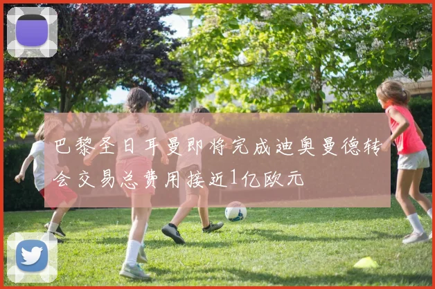巴黎圣日耳曼即将完成迪奥曼德转会交易总费用接近1亿欧元