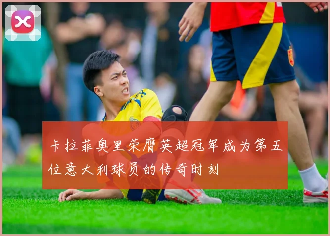 卡拉菲奥里荣膺英超冠军成为第五位意大利球员的传奇时刻