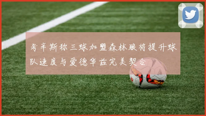 考辛斯称三球加盟森林狼将提升球队速度与爱德华兹完美契合