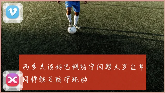 西多夫谈姆巴佩防守问题大罗当年同样缺乏防守跑动