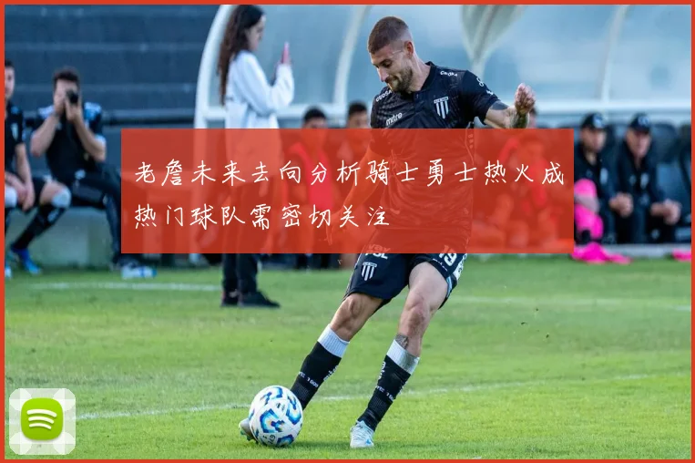 老詹未来去向分析骑士勇士热火成热门球队需密切关注