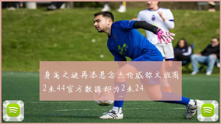 身高之谜再添悬念杰伦威称文班有2米44官方数据却为2米24