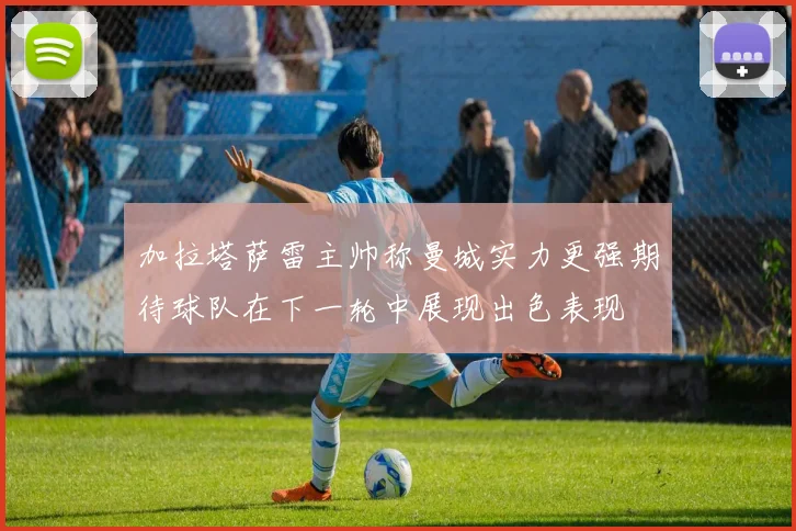 加拉塔萨雷主帅称曼城实力更强期待球队在下一轮中展现出色表现