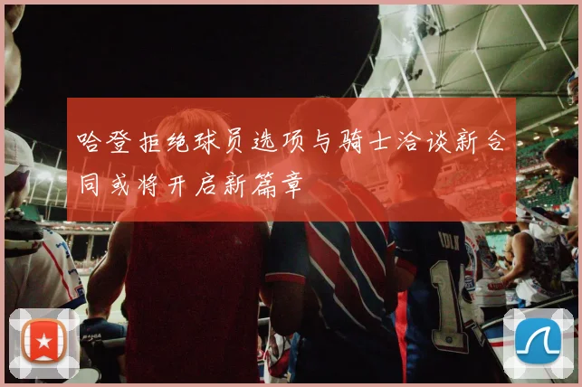 哈登拒绝球员选项与骑士洽谈新合同或将开启新篇章