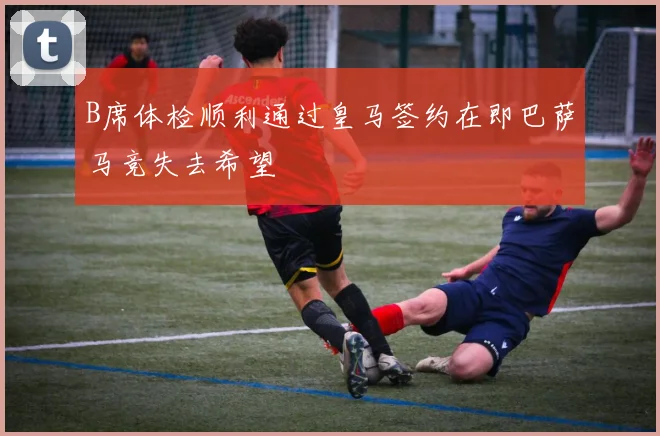 B席体检顺利通过皇马签约在即巴萨马竞失去希望