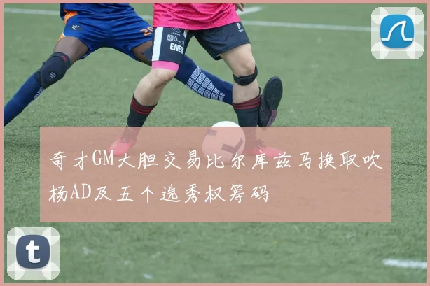 奇才GM大胆交易比尔库兹马换取吹杨AD及五个选秀权筹码