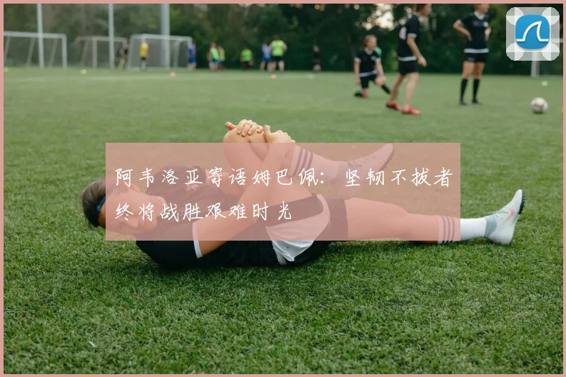 阿韦洛亚寄语姆巴佩：坚韧不拔者终将战胜艰难时光