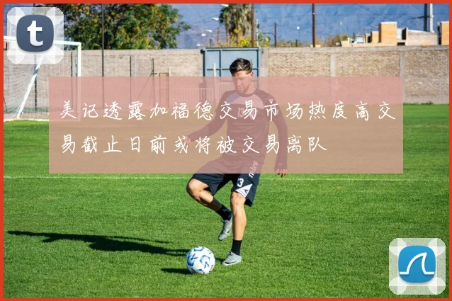 美记透露加福德交易市场热度高交易截止日前或将被交易离队