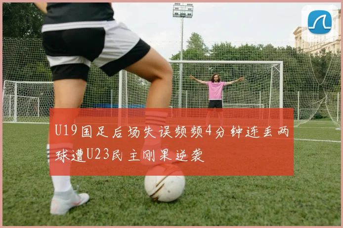 U19国足后场失误频频4分钟连丢两球遭U23民主刚果逆袭
