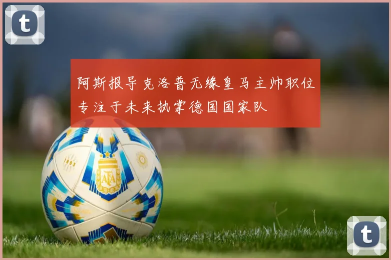 阿斯报导克洛普无缘皇马主帅职位专注于未来执掌德国国家队